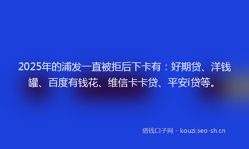 2025年的浦发一直被拒后下卡有：好期贷、洋钱罐、百度有钱花、维信卡卡贷、平安i贷等。