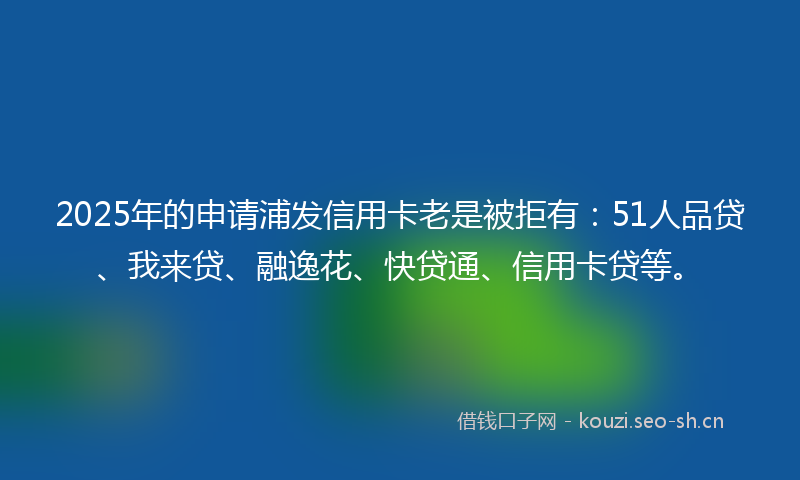 2025年的申请浦发信用卡老是被拒有：51人品贷、我来贷、融逸花、快贷通、信用卡贷等。