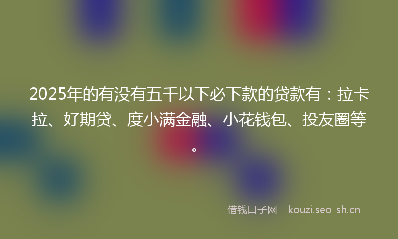 2025年的有没有五千以下必下款的贷款有：拉卡拉、好期贷、度小满金融、小花钱包、投友圈等。