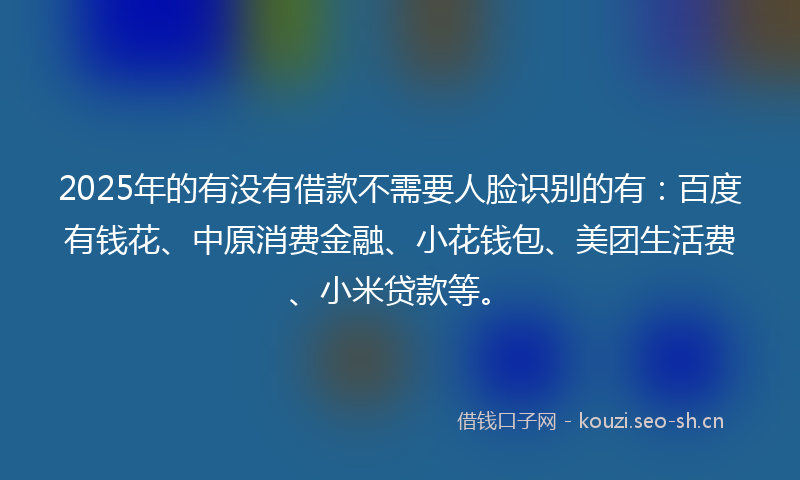 2025年的有没有借款不需要人脸识别的有：百度有钱花、中原消费金融、小花钱包、美团生活费、小米贷款等。