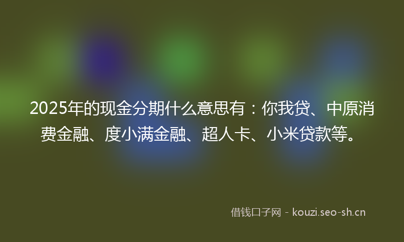 2025年的现金分期什么意思有：你我贷、中原消费金融、度小满金融、超人卡、小米贷款等。