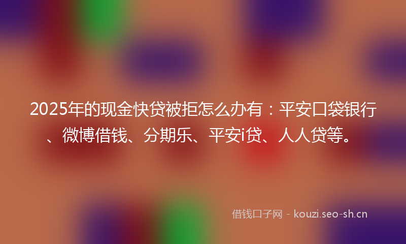 2025年的现金快贷被拒怎么办有：平安口袋银行、微博借钱、分期乐、平安i贷、人人贷等。