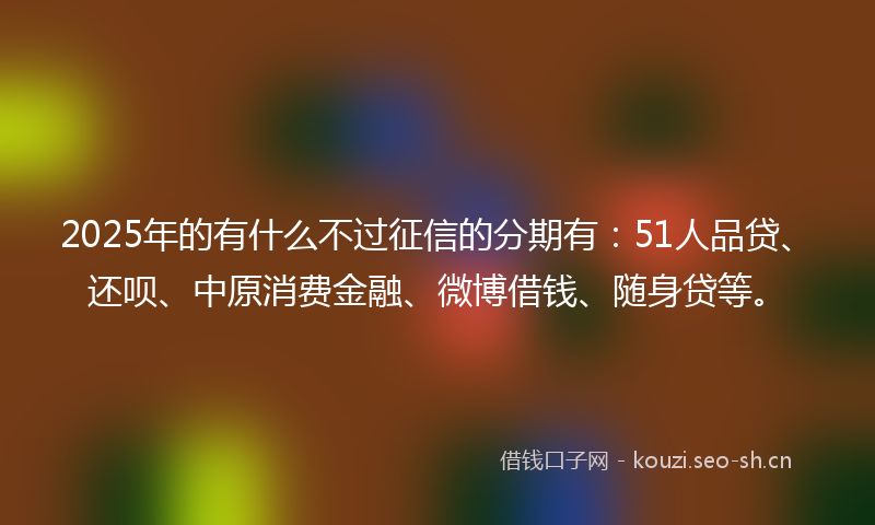 2025年的有什么不过征信的分期有：51人品贷、还呗、中原消费金融、微博借钱、随身贷等。