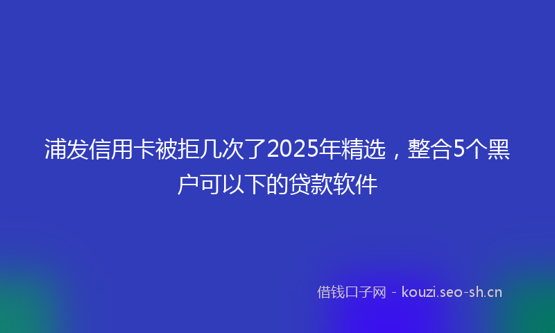 浦发信用卡被拒几次了2025年精选，整合5个黑户可以下的贷款软件