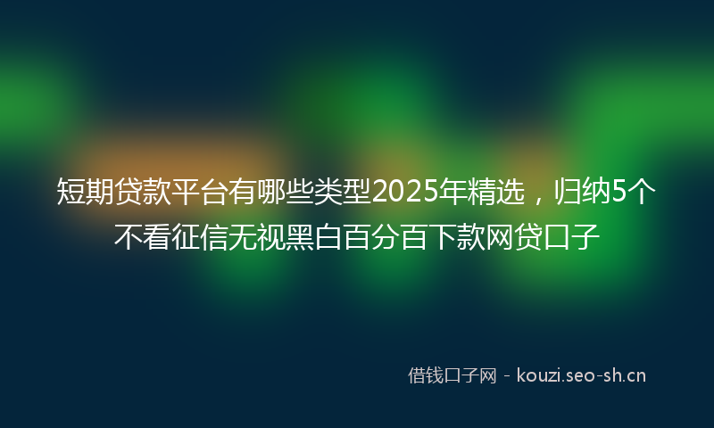 短期贷款平台有哪些类型2025年精选，归纳5个不看征信无视黑白百分百下款网贷口子