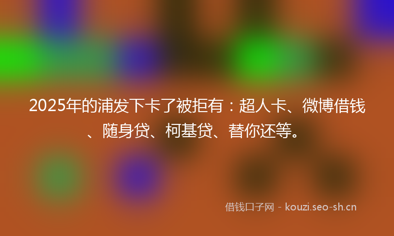 2025年的浦发下卡了被拒有：超人卡、微博借钱、随身贷、柯基贷、替你还等。