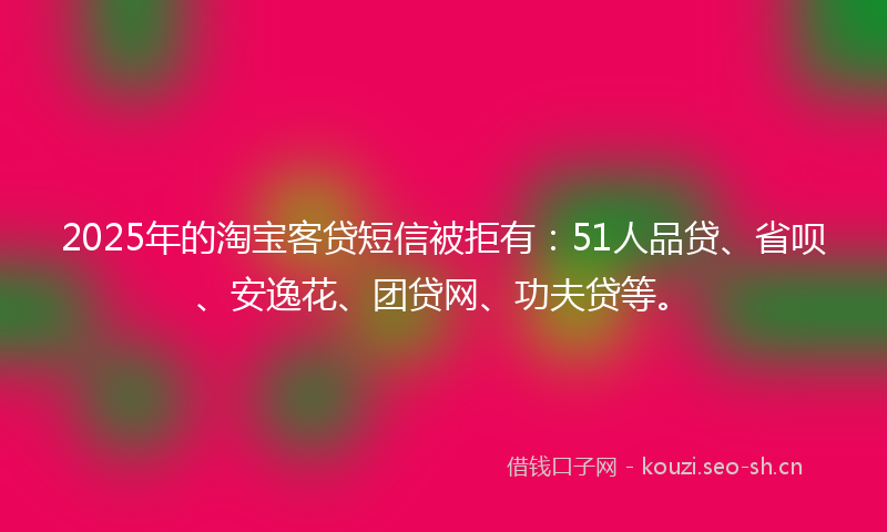 2025年的淘宝客贷短信被拒有：51人品贷、省呗、安逸花、团贷网、功夫贷等。