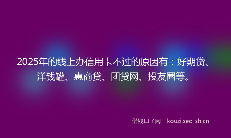 2025年的线上办信用卡不过的原因有：好期贷、洋钱罐、惠商贷、团贷网、投友圈等。