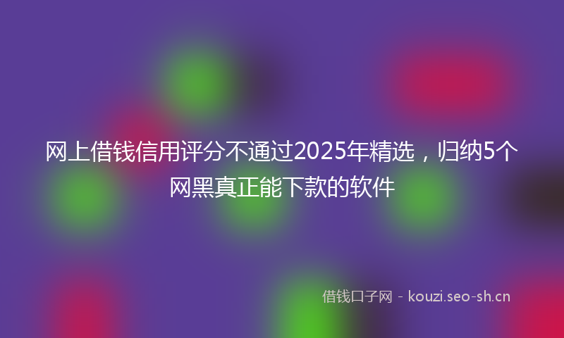 网上借钱信用评分不通过2025年精选，归纳5个网黑真正能下款的软件