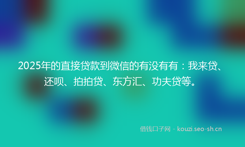 2025年的直接贷款到微信的有没有有：我来贷、还呗、拍拍贷、东方汇、功夫贷等。