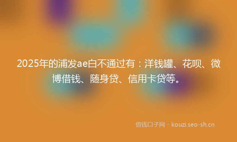 2025年的浦发ae白不通过有：洋钱罐、花呗、微博借钱、随身贷、信用卡贷等。
