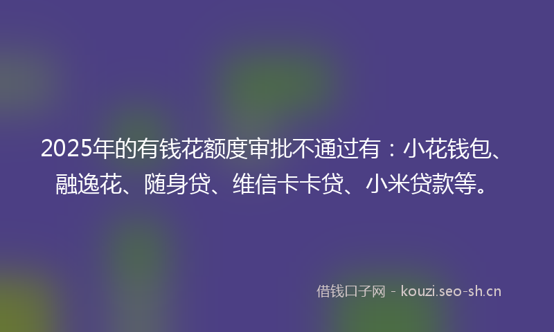 2025年的有钱花额度审批不通过有：小花钱包、融逸花、随身贷、维信卡卡贷、小米贷款等。