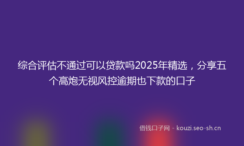 综合评估不通过可以贷款吗2025年精选，分享五个高炮无视风控逾期也下款的口子