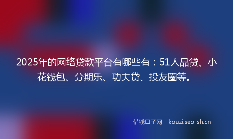2025年的网络贷款平台有哪些有：51人品贷、小花钱包、分期乐、功夫贷、投友圈等。