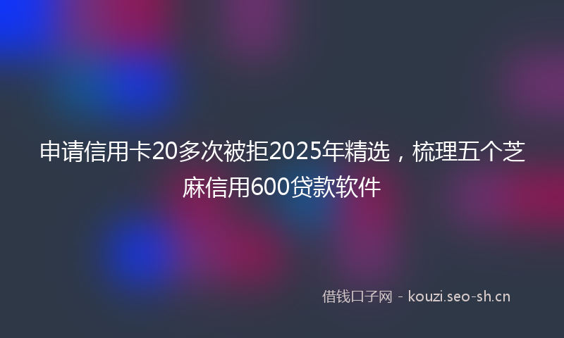 申请信用卡20多次被拒2025年精选，梳理五个芝麻信用600贷款软件