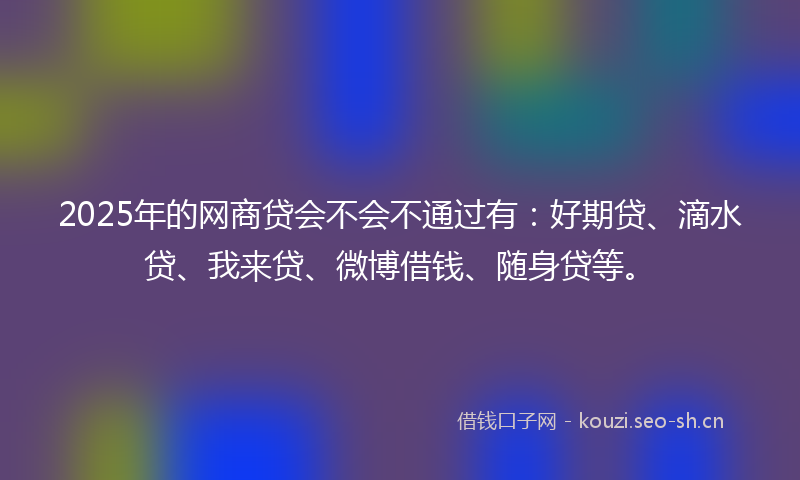 2025年的网商贷会不会不通过有：好期贷、滴水贷、我来贷、微博借钱、随身贷等。