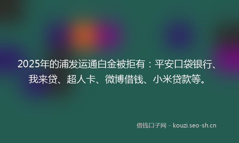2025年的浦发运通白金被拒有：平安口袋银行、我来贷、超人卡、微博借钱、小米贷款等。