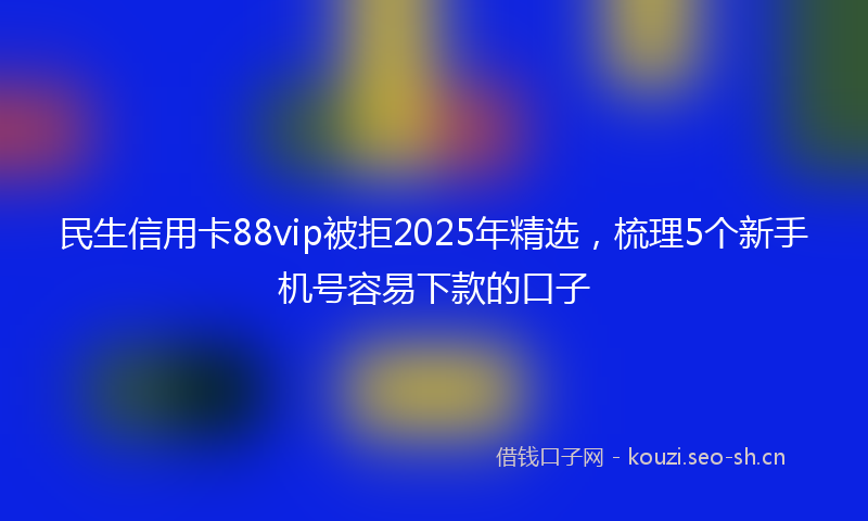 民生信用卡88vip被拒2025年精选，梳理5个新手机号容易下款的口子