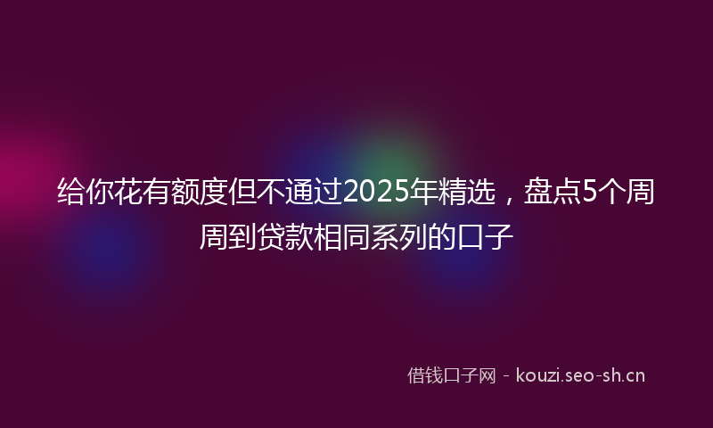 给你花有额度但不通过2025年精选，盘点5个周周到贷款相同系列的口子