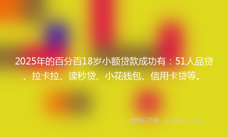 2025年的百分百18岁小额贷款成功有：51人品贷、拉卡拉、读秒贷、小花钱包、信用卡贷等。