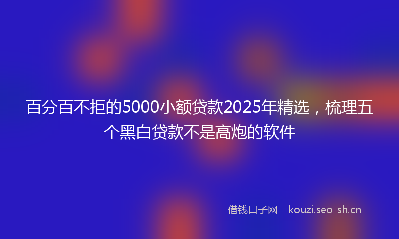 百分百不拒的5000小额贷款2025年精选，梳理五个黑白贷款不是高炮的软件