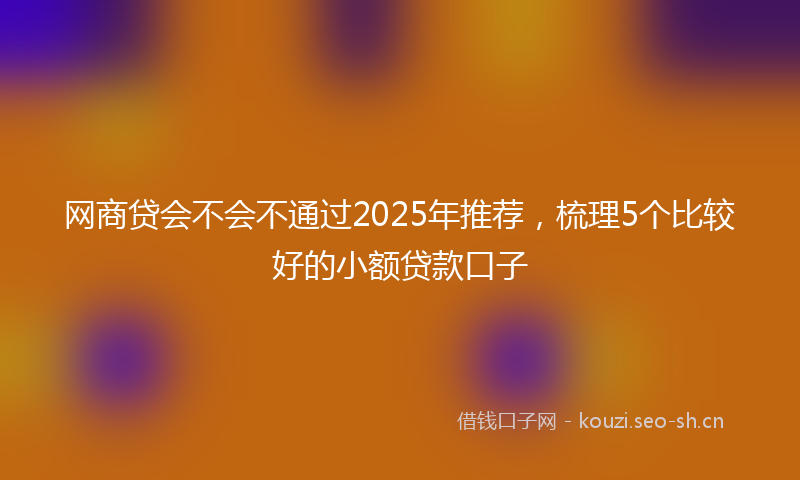 网商贷会不会不通过2025年推荐，梳理5个比较好的小额贷款口子