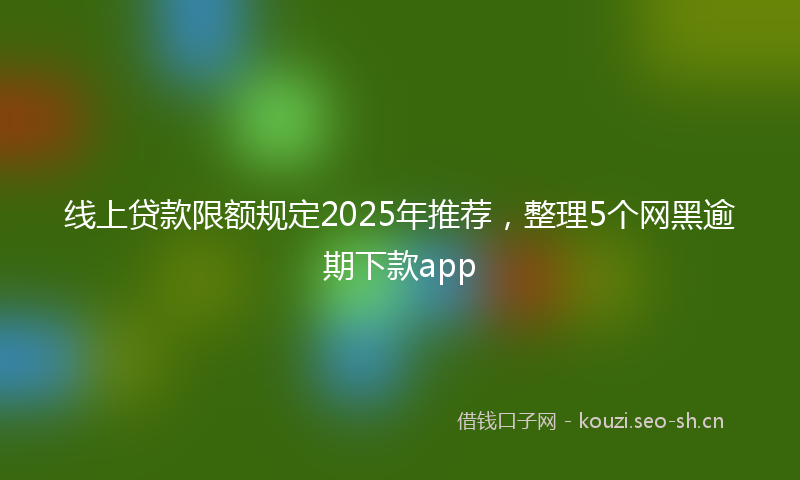 线上贷款限额规定2025年推荐，整理5个网黑逾期下款app