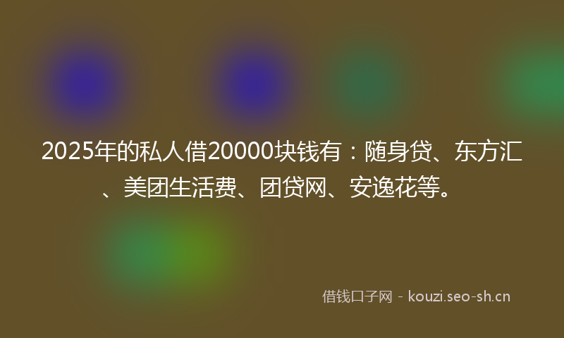 2025年的私人借20000块钱有：随身贷、东方汇、美团生活费、团贷网、安逸花等。