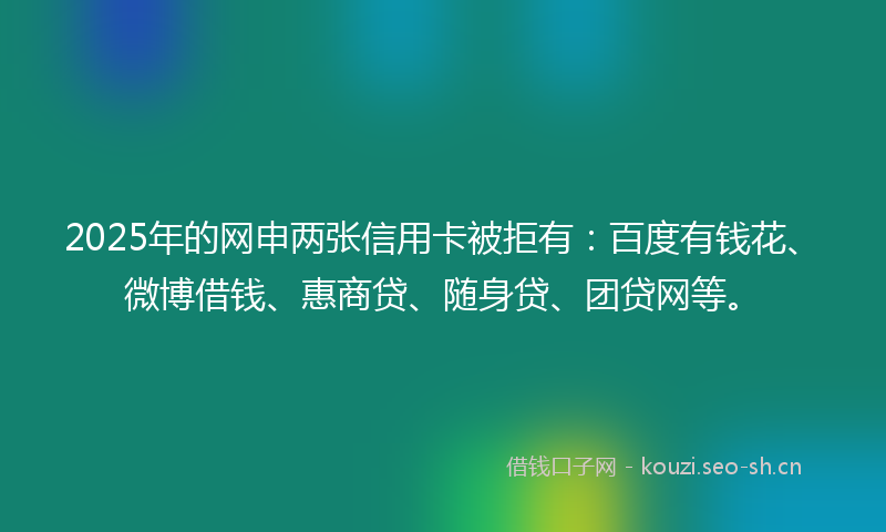 2025年的网申两张信用卡被拒有：百度有钱花、微博借钱、惠商贷、随身贷、团贷网等。