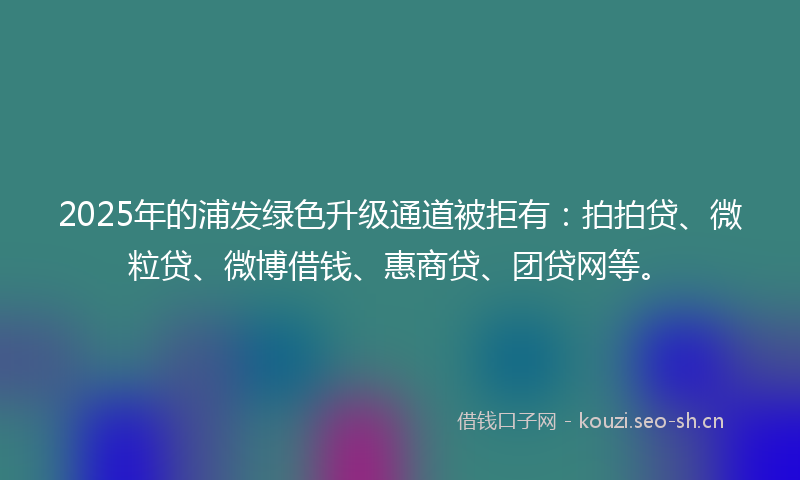 2025年的浦发绿色升级通道被拒有：拍拍贷、微粒贷、微博借钱、惠商贷、团贷网等。