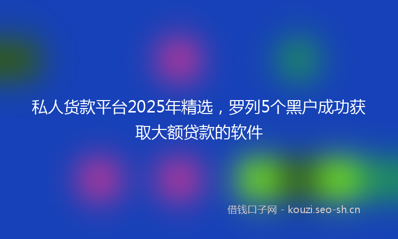 私人货款平台2025年精选，罗列5个黑户成功获取大额贷款的软件