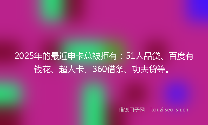 2025年的最近申卡总被拒有：51人品贷、百度有钱花、超人卡、360借条、功夫贷等。