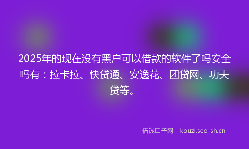 2025年的现在没有黑户可以借款的软件了吗安全吗有：拉卡拉、快贷通、安逸花、团贷网、功夫贷等。