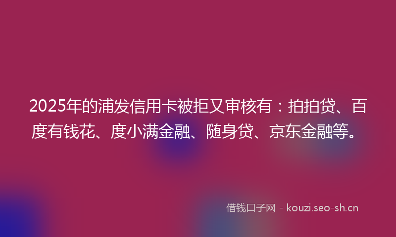 2025年的浦发信用卡被拒又审核有：拍拍贷、百度有钱花、度小满金融、随身贷、京东金融等。