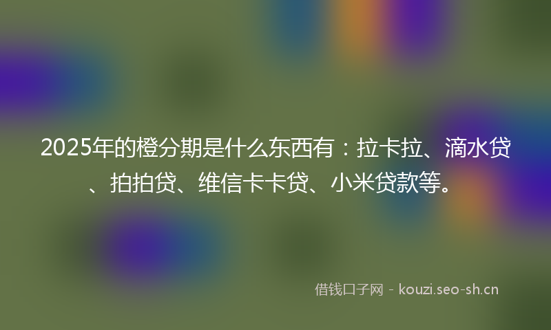 2025年的橙分期是什么东西有：拉卡拉、滴水贷、拍拍贷、维信卡卡贷、小米贷款等。