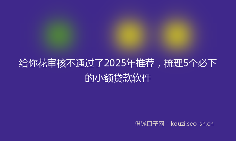 给你花审核不通过了2025年推荐，梳理5个必下的小额贷款软件