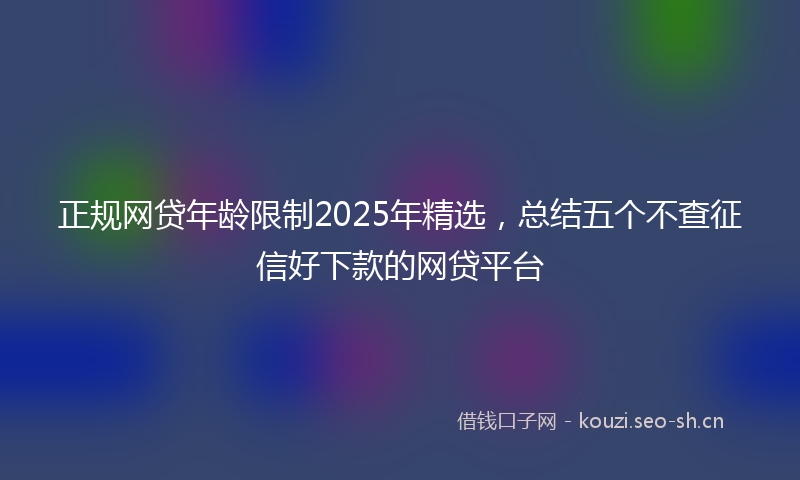 正规网贷年龄限制2025年精选，总结五个不查征信好下款的网贷平台