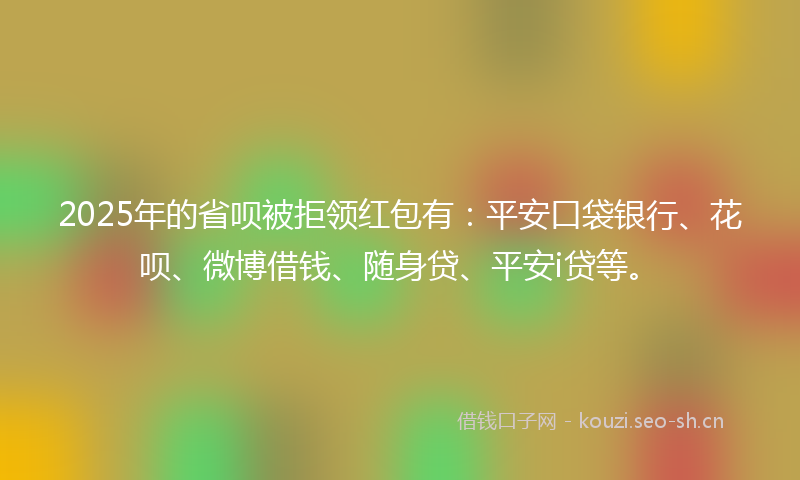 2025年的省呗被拒领红包有：平安口袋银行、花呗、微博借钱、随身贷、平安i贷等。