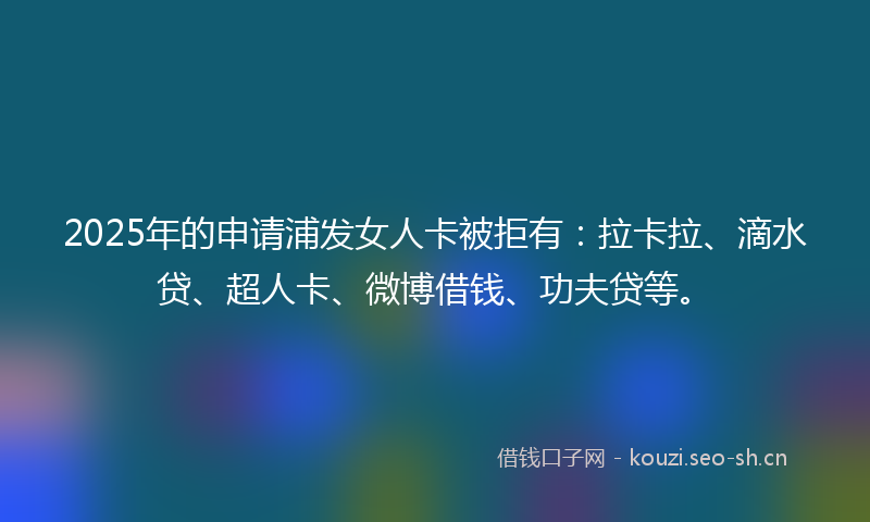 2025年的申请浦发女人卡被拒有：拉卡拉、滴水贷、超人卡、微博借钱、功夫贷等。