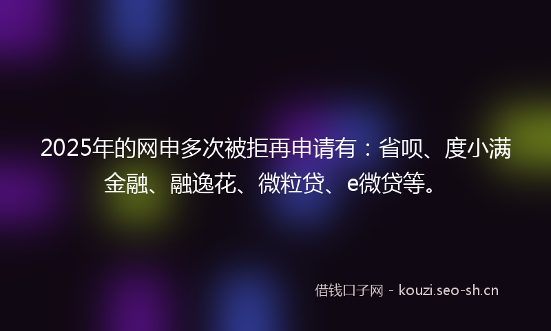 2025年的网申多次被拒再申请有：省呗、度小满金融、融逸花、微粒贷、e微贷等。