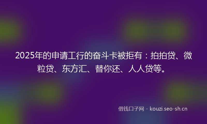 2025年的申请工行的奋斗卡被拒有：拍拍贷、微粒贷、东方汇、替你还、人人贷等。