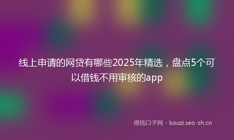 线上申请的网贷有哪些2025年精选，盘点5个可以借钱不用审核的app