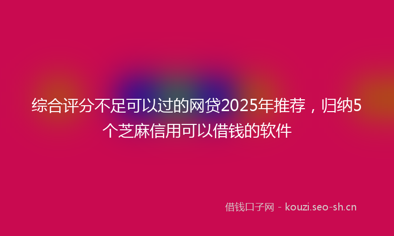 综合评分不足可以过的网贷2025年推荐，归纳5个芝麻信用可以借钱的软件