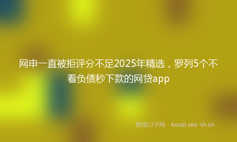 网申一直被拒评分不足2025年精选，罗列5个不看负债秒下款的网贷app