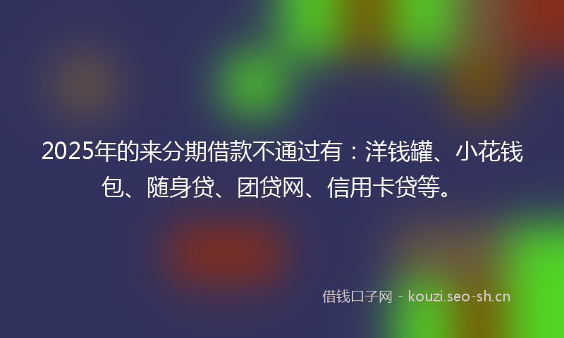 2025年的来分期借款不通过有：洋钱罐、小花钱包、随身贷、团贷网、信用卡贷等。