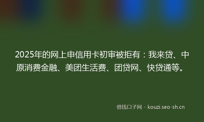 2025年的网上申信用卡初审被拒有：我来贷、中原消费金融、美团生活费、团贷网、快贷通等。