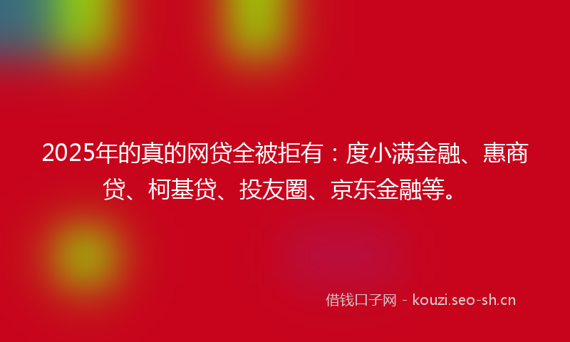 2025年的真的网贷全被拒有：度小满金融、惠商贷、柯基贷、投友圈、京东金融等。