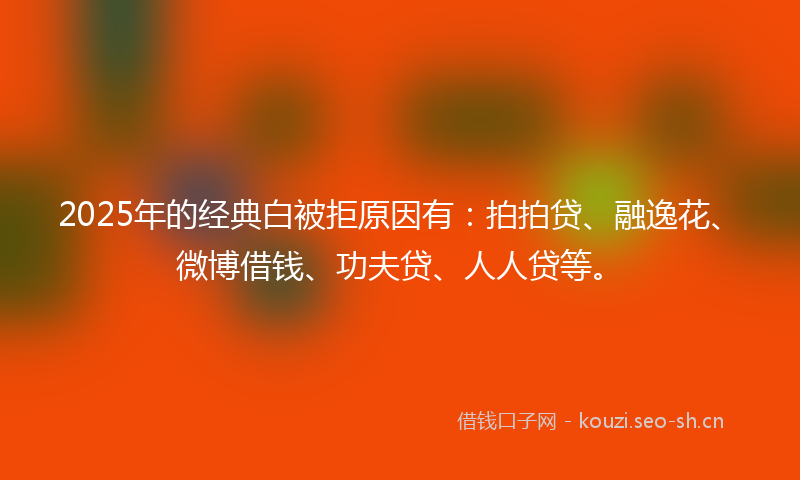2025年的经典白被拒原因有：拍拍贷、融逸花、微博借钱、功夫贷、人人贷等。