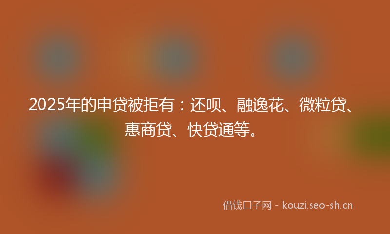 2025年的申贷被拒有：还呗、融逸花、微粒贷、惠商贷、快贷通等。