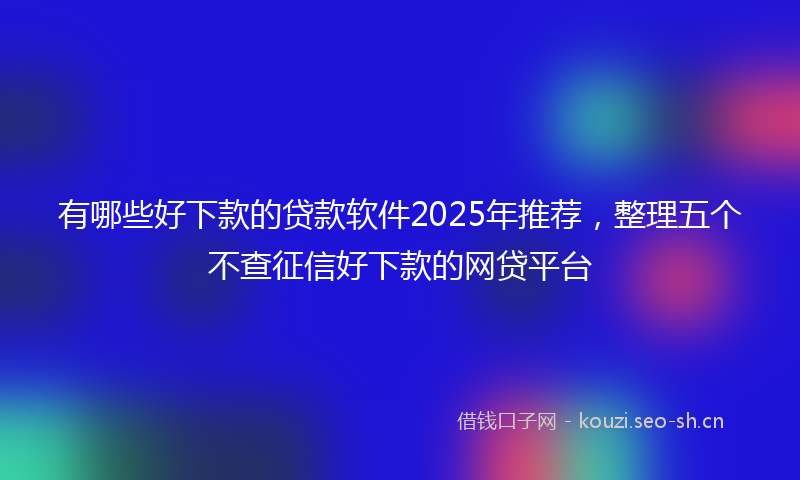 有哪些好下款的贷款软件2025年推荐，整理五个不查征信好下款的网贷平台
